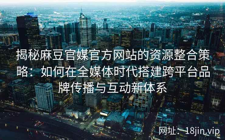 揭秘麻豆官媒官方网站的资源整合策略：如何在全媒体时代搭建跨平台品牌传播与互动新体系