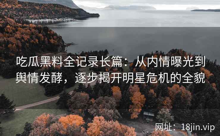 吃瓜黑料全记录长篇：从内情曝光到舆情发酵，逐步揭开明星危机的全貌