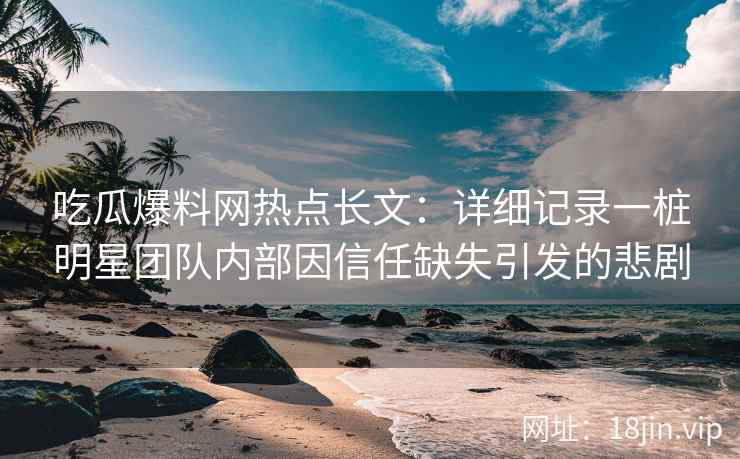 吃瓜爆料网热点长文：详细记录一桩明星团队内部因信任缺失引发的悲剧