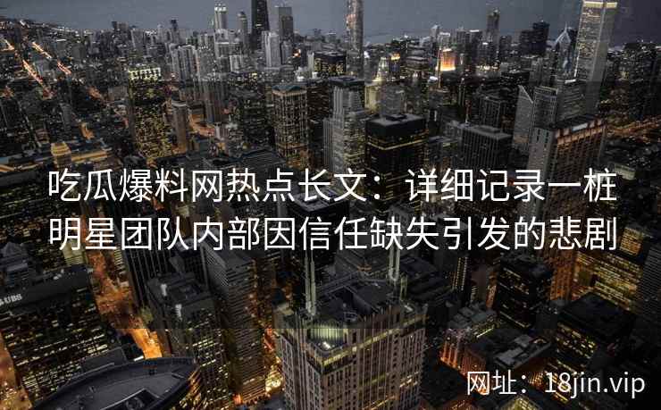 吃瓜爆料网热点长文：详细记录一桩明星团队内部因信任缺失引发的悲剧