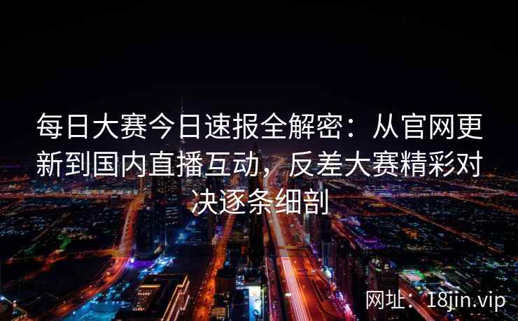 每日大赛今日速报全解密：从官网更新到国内直播互动，反差大赛精彩对决逐条细剖