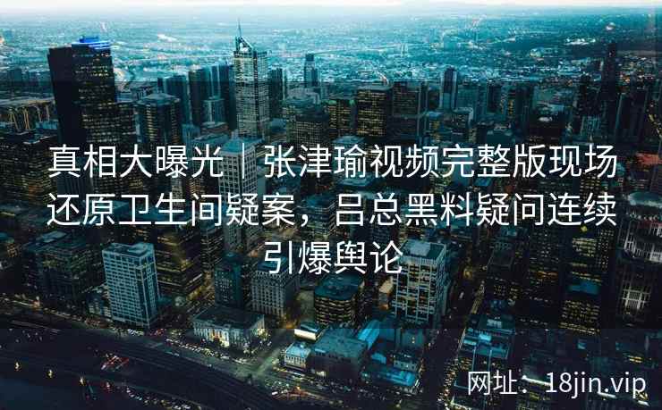 真相大曝光｜张津瑜视频完整版现场还原卫生间疑案，吕总黑料疑问连续引爆舆论