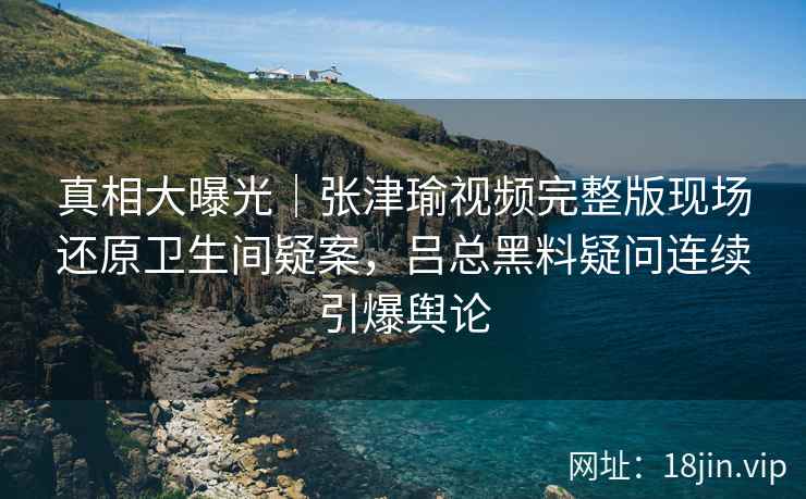真相大曝光｜张津瑜视频完整版现场还原卫生间疑案，吕总黑料疑问连续引爆舆论
