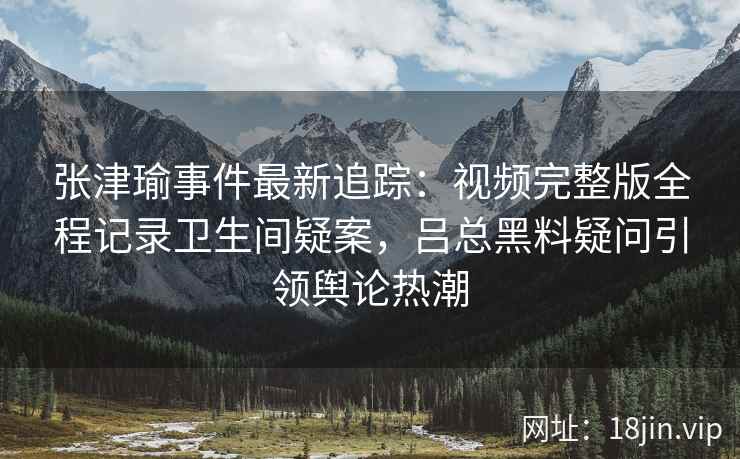 张津瑜事件最新追踪：视频完整版全程记录卫生间疑案，吕总黑料疑问引领舆论热潮