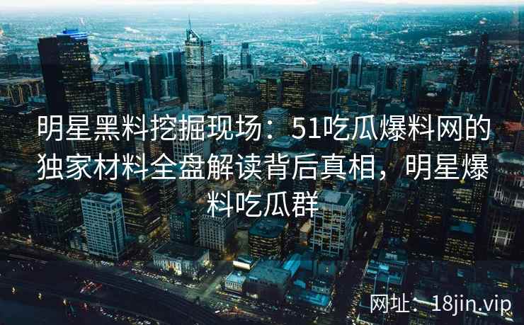 明星黑料挖掘现场：51吃瓜爆料网的独家材料全盘解读背后真相，明星爆料吃瓜群