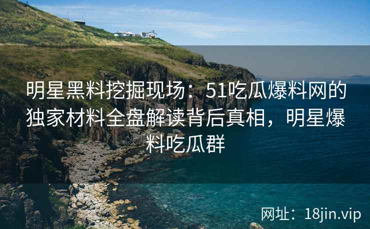 明星黑料挖掘现场：51吃瓜爆料网的独家材料全盘解读背后真相，明星爆料吃瓜群