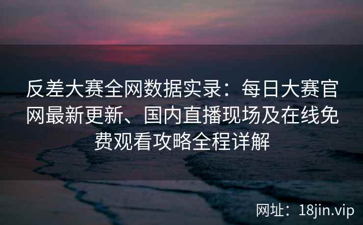 反差大赛全网数据实录：每日大赛官网最新更新、国内直播现场及在线免费观看攻略全程详解