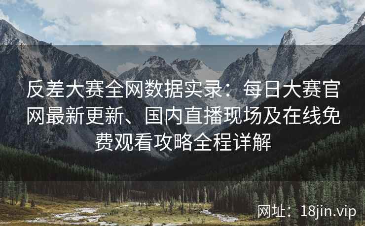 反差大赛全网数据实录：每日大赛官网最新更新、国内直播现场及在线免费观看攻略全程详解