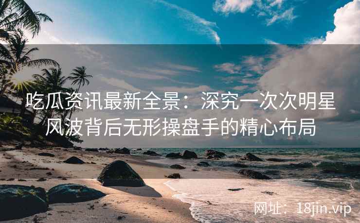 吃瓜资讯最新全景：深究一次次明星风波背后无形操盘手的精心布局