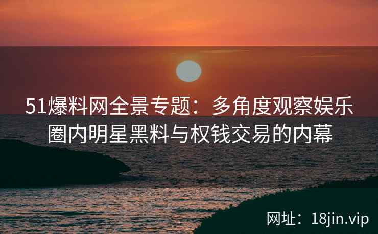 51爆料网全景专题：多角度观察娱乐圈内明星黑料与权钱交易的内幕