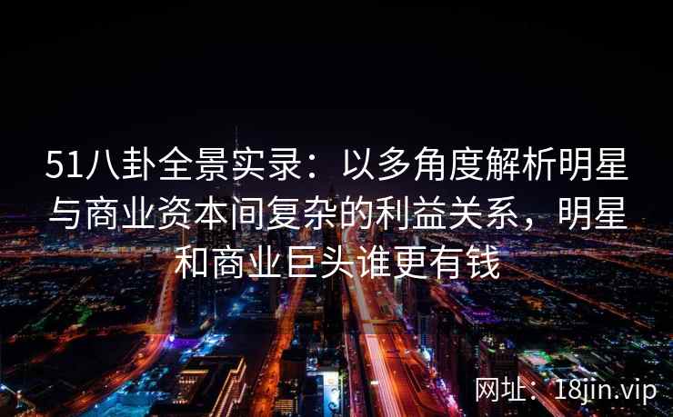 51八卦全景实录：以多角度解析明星与商业资本间复杂的利益关系，明星和商业巨头谁更有钱