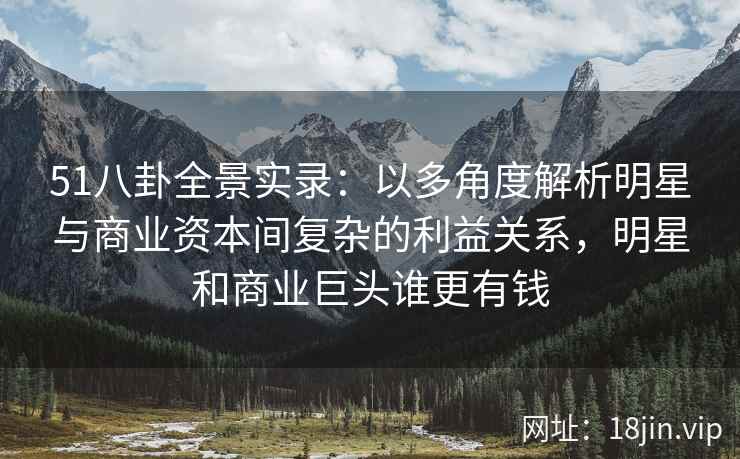 51八卦全景实录：以多角度解析明星与商业资本间复杂的利益关系，明星和商业巨头谁更有钱