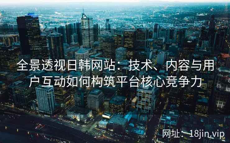 全景透视日韩网站：技术、内容与用户互动如何构筑平台核心竞争力
