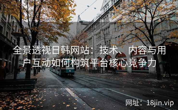 全景透视日韩网站：技术、内容与用户互动如何构筑平台核心竞争力