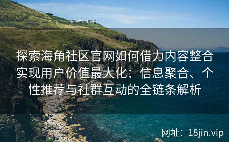 探索海角社区官网如何借力内容整合实现用户价值最大化：信息聚合、个性推荐与社群互动的全链条解析