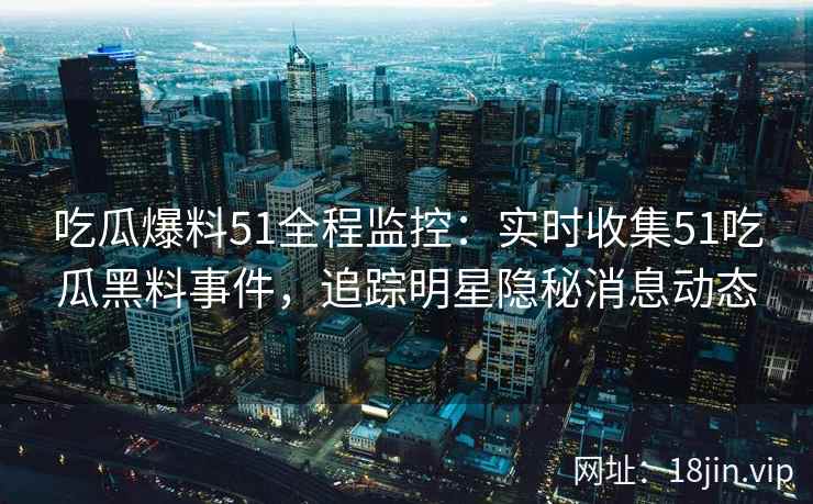 吃瓜爆料51全程监控：实时收集51吃瓜黑料事件，追踪明星隐秘消息动态