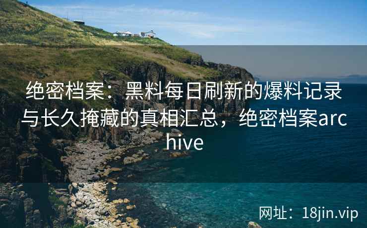 绝密档案：黑料每日刷新的爆料记录与长久掩藏的真相汇总，绝密档案archive