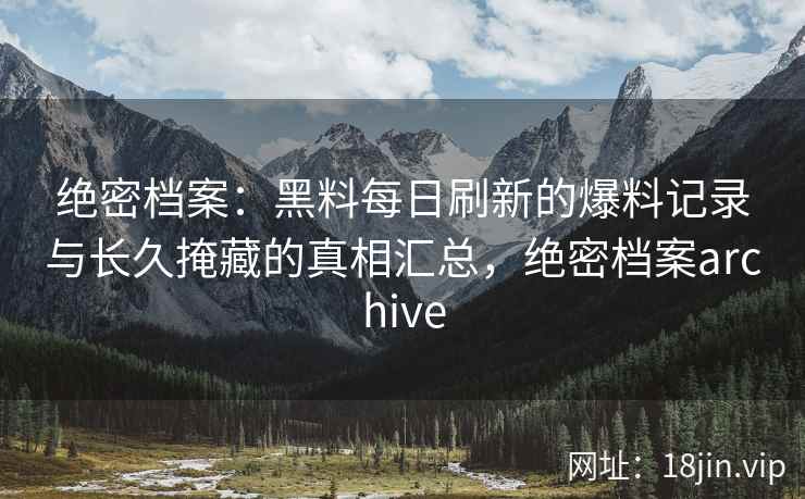 绝密档案：黑料每日刷新的爆料记录与长久掩藏的真相汇总，绝密档案archive