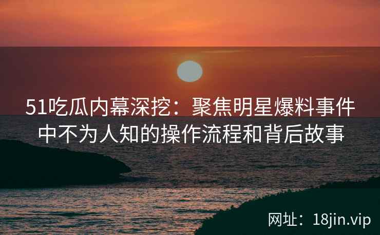 51吃瓜内幕深挖：聚焦明星爆料事件中不为人知的操作流程和背后故事