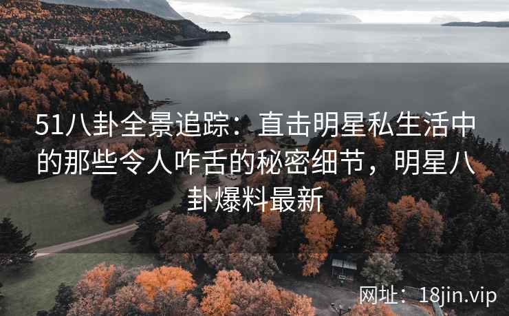 51八卦全景追踪：直击明星私生活中的那些令人咋舌的秘密细节，明星八卦爆料最新