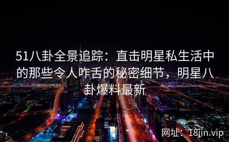 51八卦全景追踪：直击明星私生活中的那些令人咋舌的秘密细节，明星八卦爆料最新