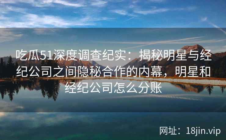 吃瓜51深度调查纪实：揭秘明星与经纪公司之间隐秘合作的内幕，明星和经纪公司怎么分账