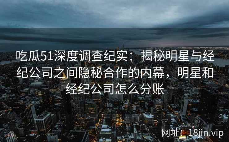 吃瓜51深度调查纪实：揭秘明星与经纪公司之间隐秘合作的内幕，明星和经纪公司怎么分账