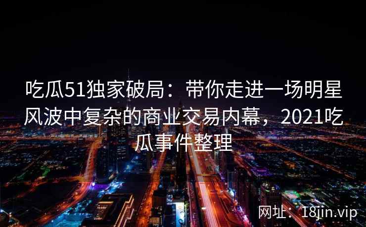 吃瓜51独家破局：带你走进一场明星风波中复杂的商业交易内幕，2021吃瓜事件整理