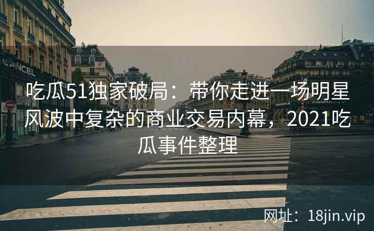吃瓜51独家破局：带你走进一场明星风波中复杂的商业交易内幕，2021吃瓜事件整理