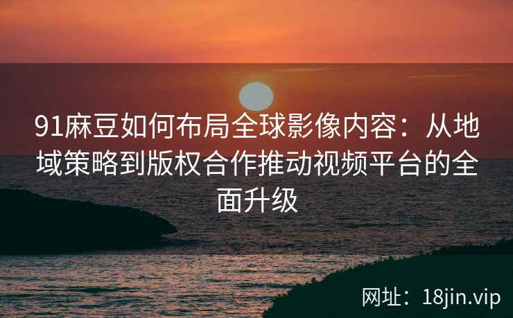 91麻豆如何布局全球影像内容：从地域策略到版权合作推动视频平台的全面升级