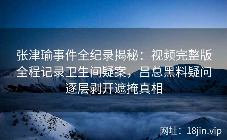 张津瑜事件全纪录揭秘：视频完整版全程记录卫生间疑案，吕总黑料疑问逐层剥开遮掩真相