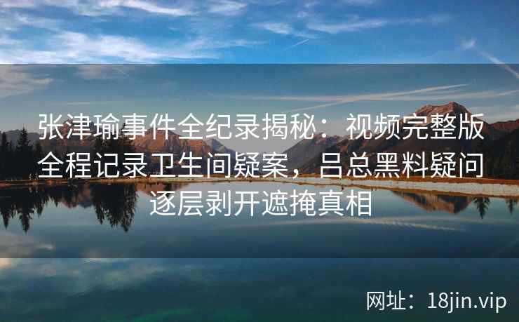 张津瑜事件全纪录揭秘：视频完整版全程记录卫生间疑案，吕总黑料疑问逐层剥开遮掩真相