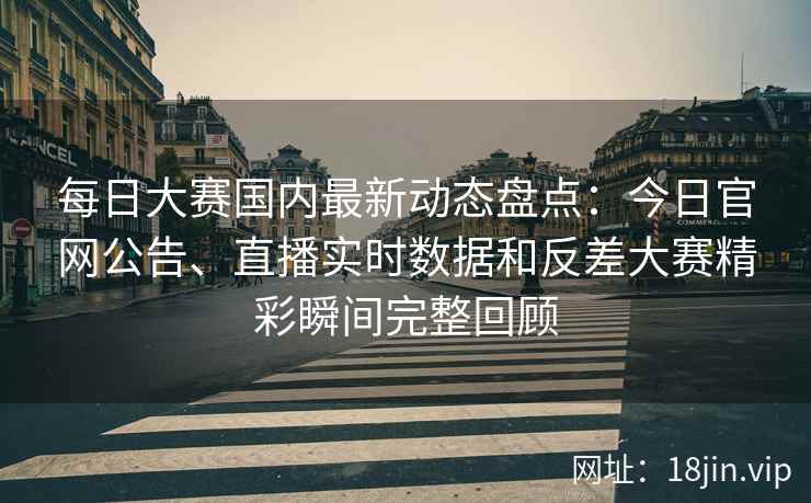 每日大赛国内最新动态盘点：今日官网公告、直播实时数据和反差大赛精彩瞬间完整回顾