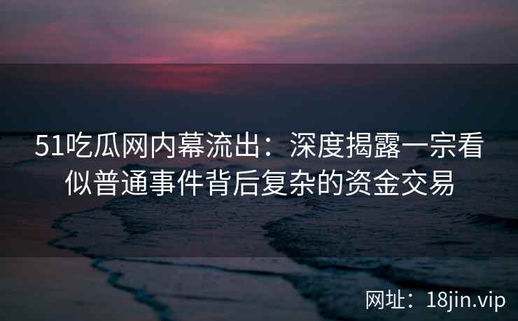 51吃瓜网内幕流出：深度揭露一宗看似普通事件背后复杂的资金交易