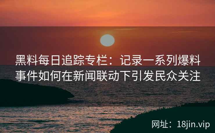 黑料每日追踪专栏：记录一系列爆料事件如何在新闻联动下引发民众关注