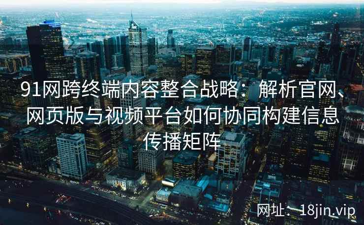 91网跨终端内容整合战略：解析官网、网页版与视频平台如何协同构建信息传播矩阵