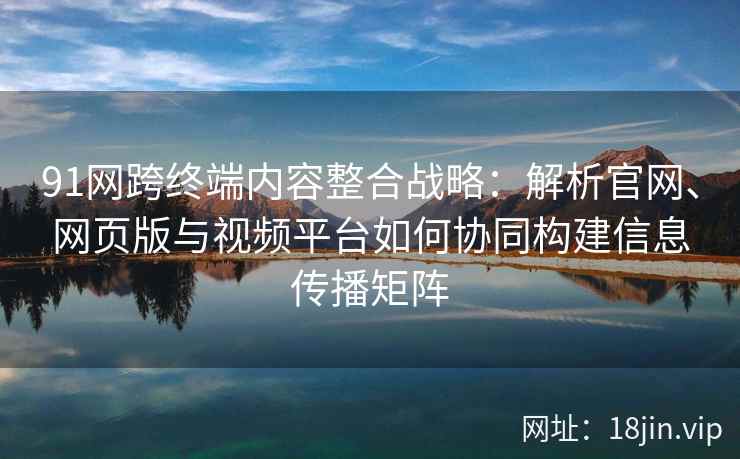 91网跨终端内容整合战略：解析官网、网页版与视频平台如何协同构建信息传播矩阵